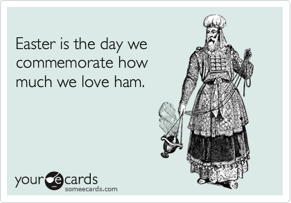 
Easter is the day we
commemorate how
much we love ham.