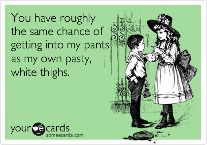 You have roughlythe same chance of getting into my pantsas my own pasty,white thighs.