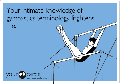 Your intimate knowledge of gymnastics terminology frightens me.