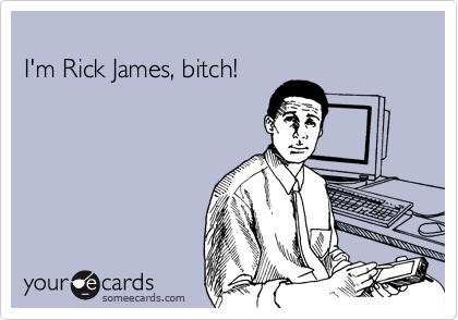 
I'm Rick James, bitch!