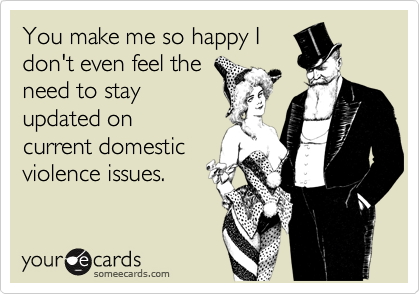 You make me so happy I
don't even feel the
need to stay
updated on
current domestic
violence issues.