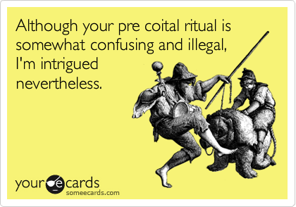 Although your pre coital ritual is somewhat confusing and illegal,
I'm intrigued
nevertheless.