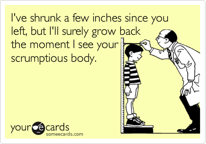 I've shrunk a few inches since you left, but I'll surely grow back 
the moment I see your
scrumptious body.