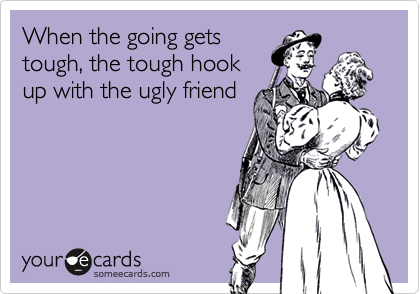 When the going gets
tough, the tough hook
up with the ugly friend