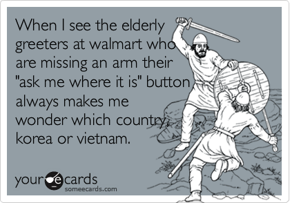 When I see the elderly greeters at walmart who are missing an arm their "ask me where it is" buttonalways makes mewonder which country,korea or vietnam.
