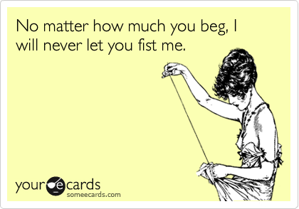 No matter how much you beg, I will never let you fist me.