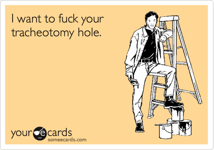 I want to fuck yourtracheotomy hole.