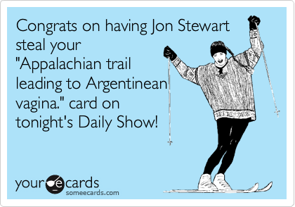Congrats on having Jon Stewart
steal your
"Appalachian trail
leading to Argentinean 
vagina." card on
tonight's Daily Show!