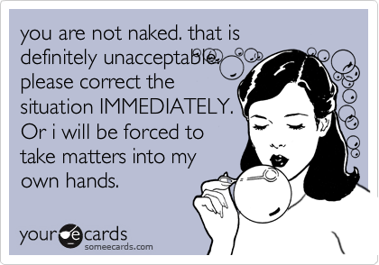 you are not naked. that is 
definitely unacceptable.
please correct the
situation IMMEDIATELY.
Or i will be forced to
take matters into my
own hands.