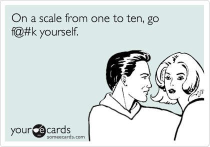 On a scale from one to ten, go f@#k yourself.