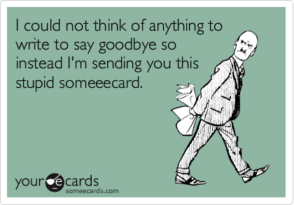 I could not think of anything to
write to say goodbye so
instead I'm sending you this
stupid someeecard.