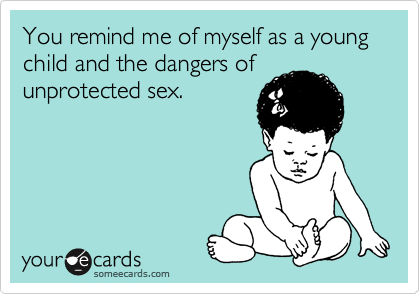 You remind me of myself as a young child and the dangers of
unprotected sex.