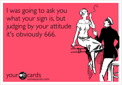 I was going to ask you
what your sign is, but
judging by your attitude
it's obviously 666.