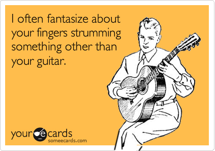 I often fantasize about
your fingers strumming
something other than
your guitar.