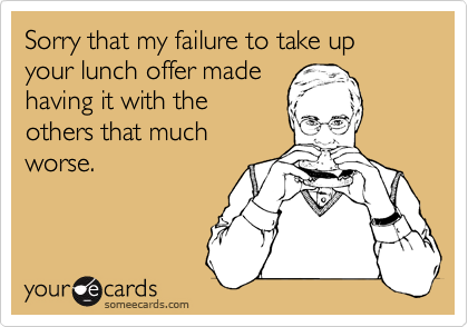 Sorry that my failure to take up your lunch offer made
having it with the
others that much
worse. 
