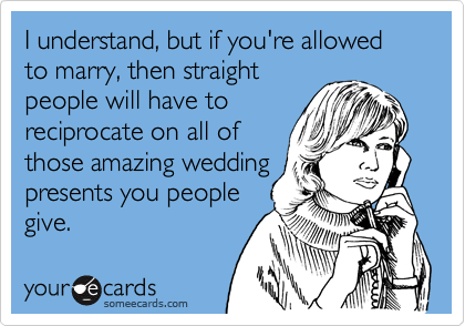 I understand, but if you're allowed to marry, then straight
people will have to
reciprocate on all of
those amazing wedding
presents you people
give.