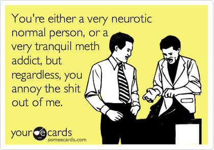 You're either a very neurotic normal person, or a
very tranquil meth
addict, but 
regardless, you
annoy the shit
out of me.
