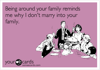 Being around your family reminds me why I don't marry into your family.