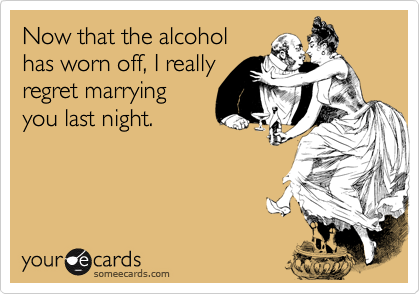 Now that the alcohol
has worn off, I really
regret marrying
you last night.