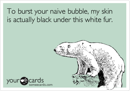 To burst your naive bubble, my skin is actually black under this white fur.