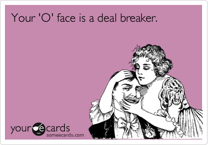 Your 'O' face is a deal breaker.