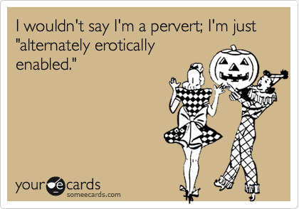 I wouldn't say I'm a pervert; I'm just "alternately erotically
enabled."