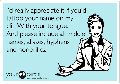 I'd really appreciate it if you'd
tattoo your name on my
clit. With your tongue.
And please include all middle
names, aliases, hyphens 
and honorifics.