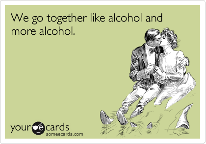 We go together like alcohol and more alcohol.