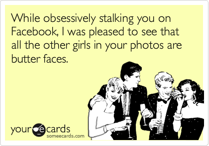 While obsessively stalking you on Facebook, I was pleased to see that all the other girls in your photos are butter faces. 