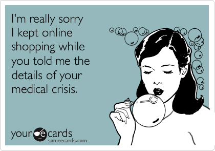 I'm really sorry 
I kept online
shopping while
you told me the
details of your
medical crisis.