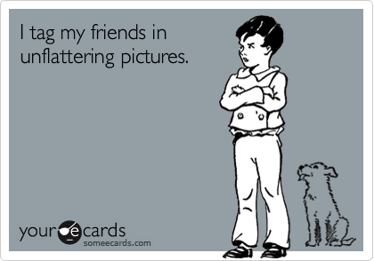 I tag my friends in
unflattering pictures.