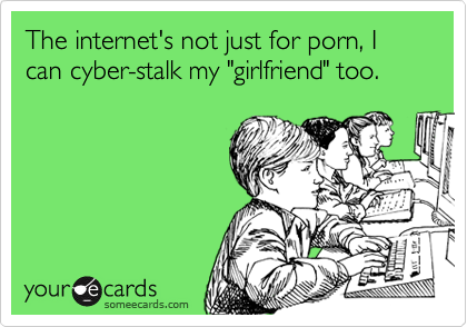 The internet's not just for porn, I can cyber-stalk my "girlfriend" too.