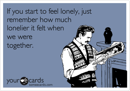If you start to feel lonely, just remember how much 
lonelier it felt when 
we were
together.