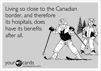 Living so close to the Canadian border, and therefore
its hospitals, does
have its benefits
after all.