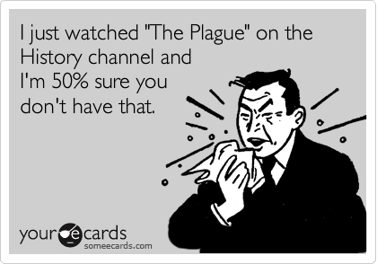I just watched "The Plague" on the History channel and
I'm 50% sure you
don't have that.