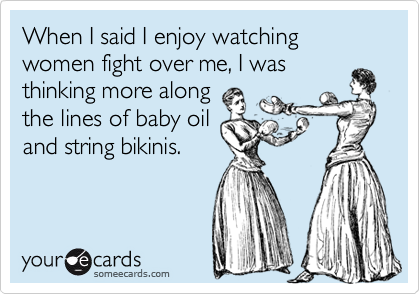 When I said I enjoy watching women fight over me, I was
thinking more along 
the lines of baby oil
and string bikinis.
