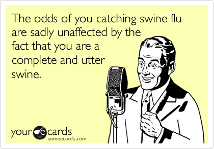 The odds of you catching swine flu are sadly unaffected by the
fact that you are a
complete and utter
swine.