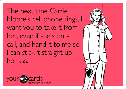 The next time CarrieMoore's cell phone rings, Iwant you to take it fromher, even if she's on acall, and hand it to me soI can stick it straight upher ass.