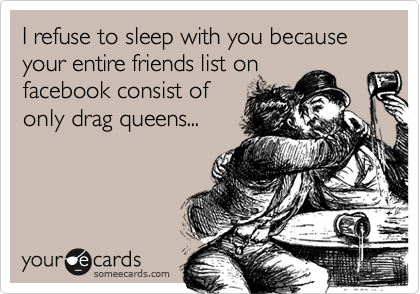 I refuse to sleep with you because your entire friends list on
facebook consist of
only drag queens...