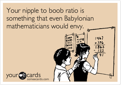 Your nipple to boob ratio is something that even Babylonian mathematicians would envy.