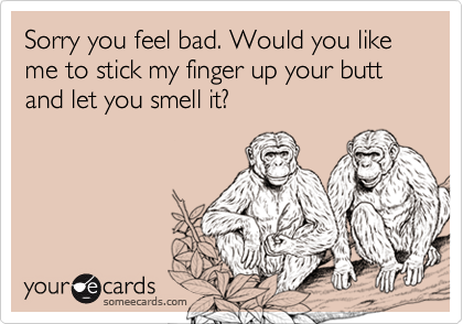 Sorry you feel bad. Would you like me to stick my finger up your butt and let you smell it?
