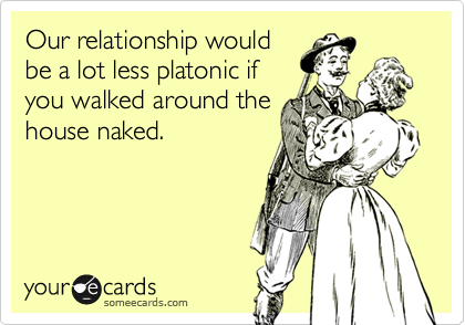 Our relationship would
be a lot less platonic if
you walked around the
house naked.