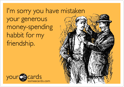 I'm sorry you have mistaken
your generous 
money-spending
habbit for my
friendship.