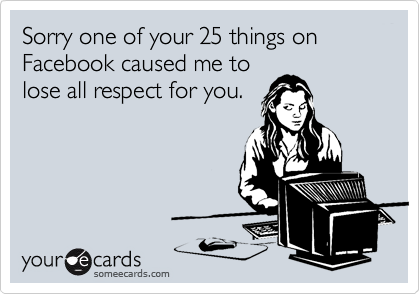 Sorry one of your 25 things on Facebook caused me to
lose all respect for you.