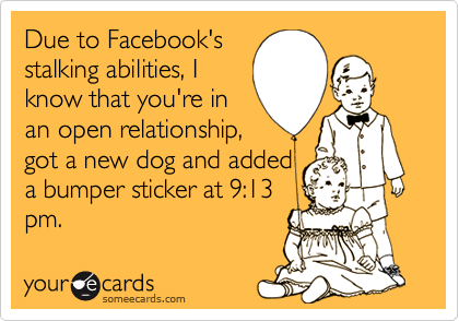 Due to Facebook's
stalking abilities, I
know that you're in
an open relationship,
got a new dog and added
a bumper sticker at 9:13
pm.
