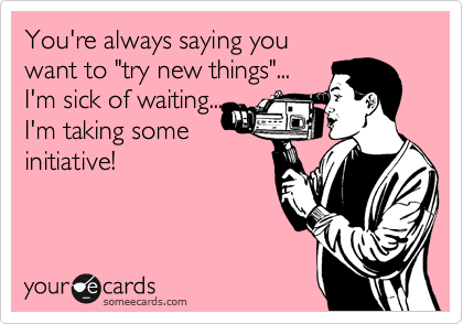 You're always saying you 
want to "try new things"...
I'm sick of waiting...
I'm taking some
initiative! 