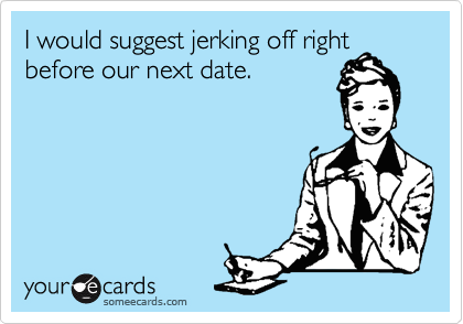 I would suggest jerking off right
before our next date.