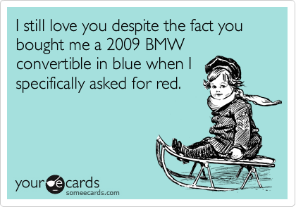 I still love you despite the fact you bought me a 2009 BMWconvertible in blue when Ispecifically asked for red.