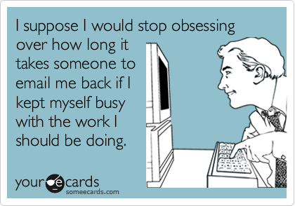 I suppose I would stop obsessing over how long ittakes someone toemail me back if Ikept myself busywith the work Ishould be doing.