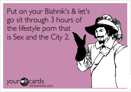 Put on your Blahnik's & let's
go sit through 3 hours of
the lifestyle porn that
is Sex and the City 2. 